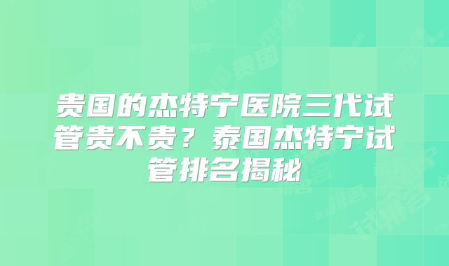 贵国的杰特宁医院三代试管贵不贵?泰国杰特宁试管排名揭秘