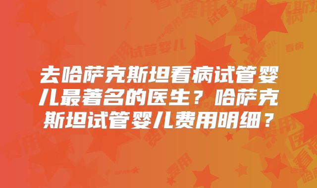 去哈萨克斯坦看病试管婴儿最著名的医生？哈萨克斯坦试管婴儿费用明细？