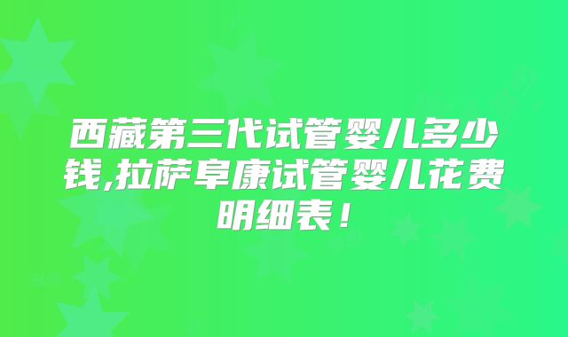 西藏第三代试管婴儿多少钱,拉萨阜康试管婴儿花费明细表!