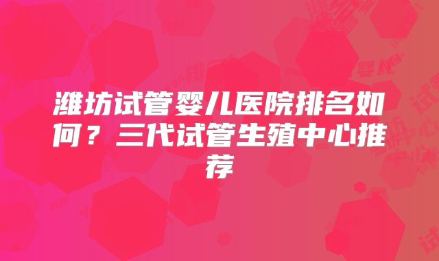 潍坊试管婴儿医院排名如何？三代试管生殖中心推荐