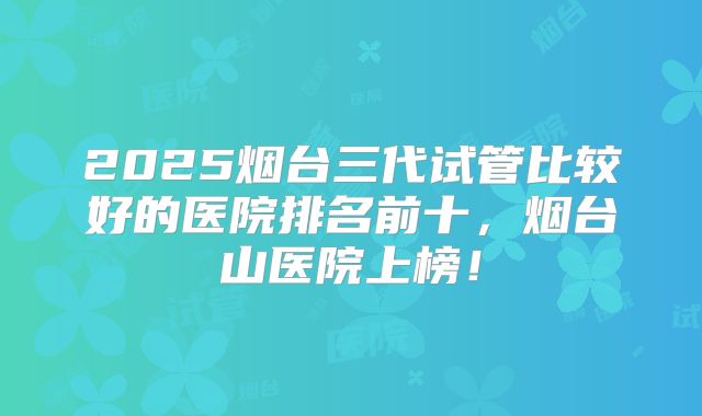 2025烟台三代试管比较好的医院排名前十,烟台山医院上榜!