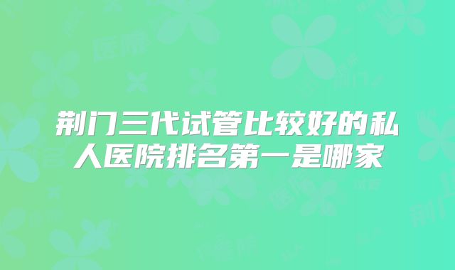荆门三代试管比较好的私人医院排名第一是哪家