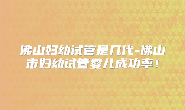 佛山妇幼试管是几代-佛山市妇幼试管婴儿成功率！