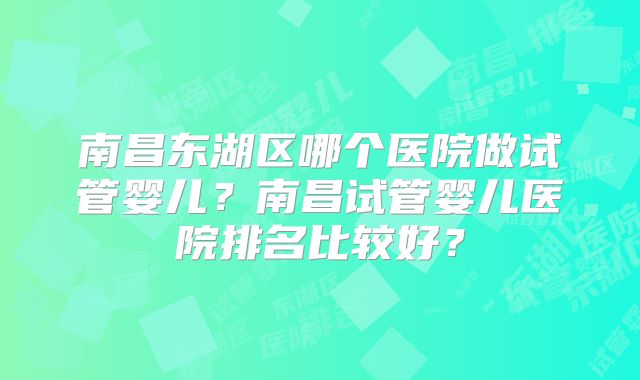 南昌东湖区哪个医院做试管婴儿?南昌试管婴儿医院排名比较好?