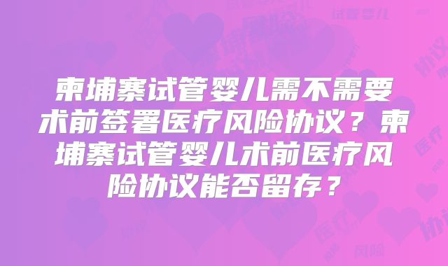 柬埔寨试管婴儿需不需要术前签署医疗风险协议?柬埔寨试管婴儿术前医疗风险协议能否留存?