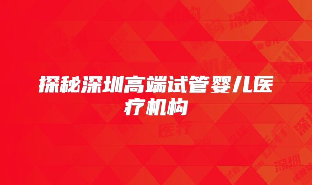 探秘深圳高端试管婴儿医疗机构