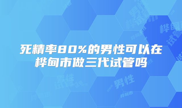 死精率80%的男性可以在桦甸市做三代试管吗