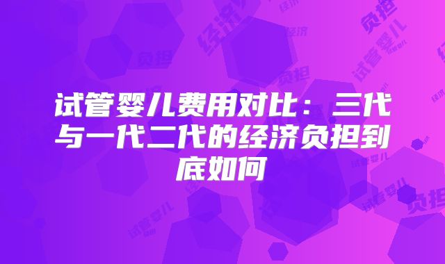试管婴儿费用对比:三代与一代二代的经济负担到底如何