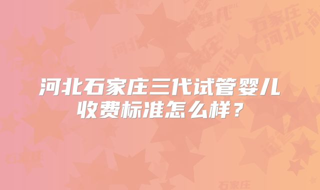 河北石家庄三代试管婴儿收费标准怎么样?