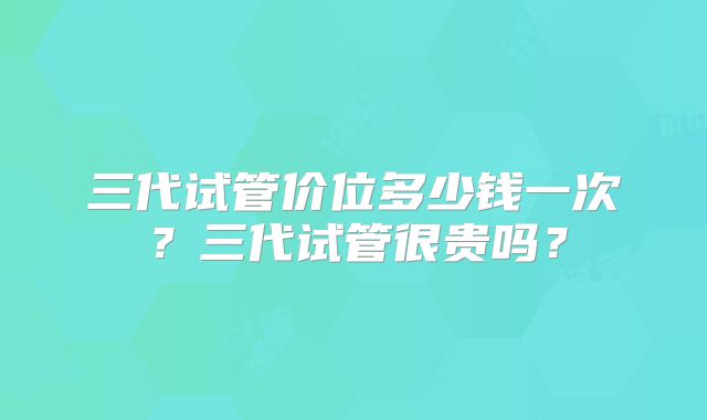 三代试管价位多少钱一次?三代试管很贵吗?