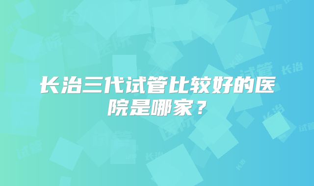 长治三代试管比较好的医院是哪家？