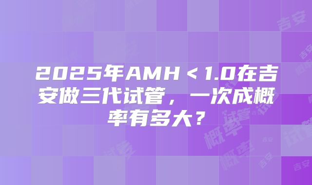 2025年AMH＜1.0在吉安做三代试管，一次成概率有多大？