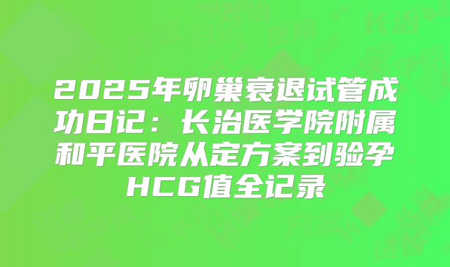 2025年卵巢衰退试管成功日记：长治医学院附属和平医院从定方案到验孕HCG值全记录