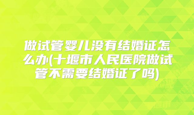 做试管婴儿没有结婚证怎么办(十堰市人民医院做试管不需要结婚证了吗)