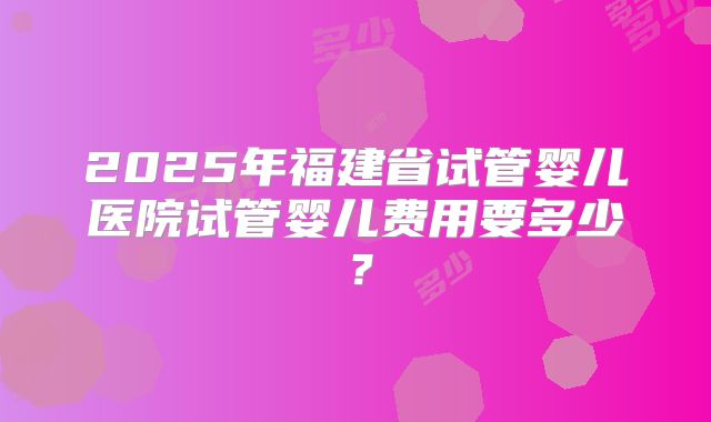 2025年福建省试管婴儿医院试管婴儿费用要多少?