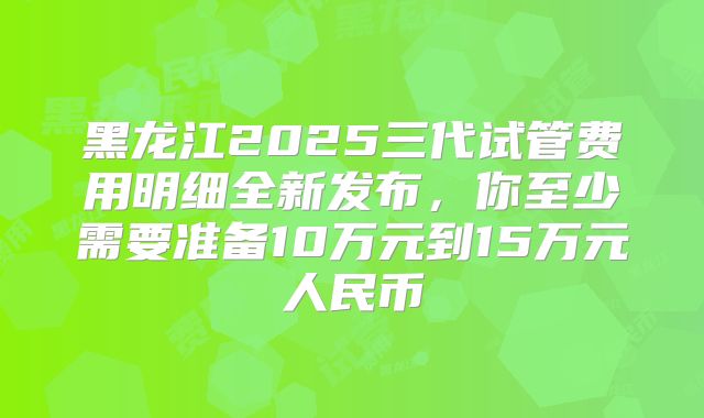 黑龙江2025三代试管费用明细全新发布，你至少需要准备10万元到15万元人民币