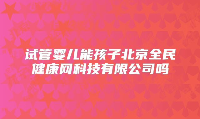 试管婴儿能孩子北京全民健康网科技有限公司吗
