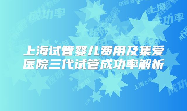 上海试管婴儿费用及集爱医院三代试管成功率解析