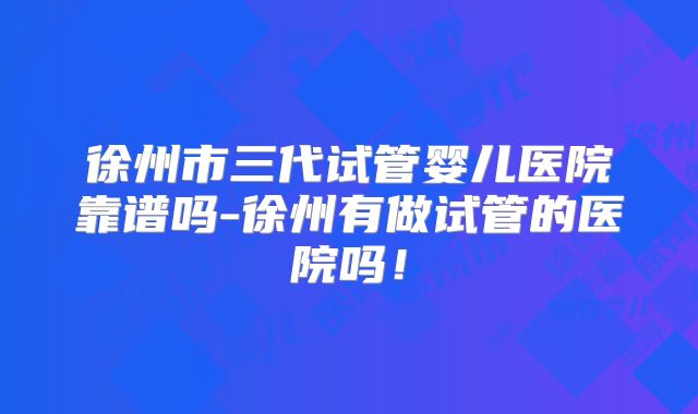 徐州市三代试管婴儿医院靠谱吗-徐州有做试管的医院吗!