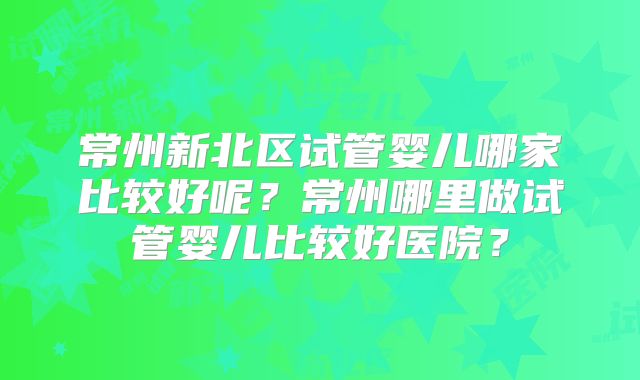 常州新北区试管婴儿哪家比较好呢？常州哪里做试管婴儿比较好医院？