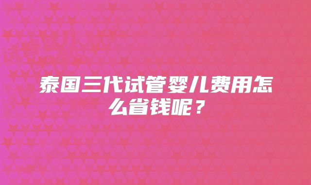 泰国三代试管婴儿费用怎么省钱呢？