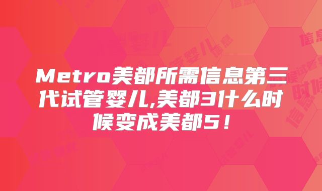 Metro美都所需信息第三代试管婴儿,美都3什么时候变成美都5!