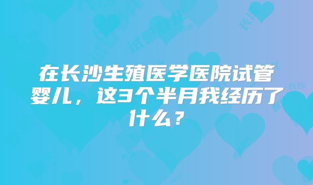 在长沙生殖医学医院试管婴儿,这3个半月我经历了什么?