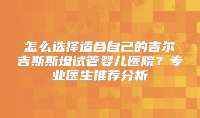 怎么选择适合自己的吉尔吉斯斯坦试管婴儿医院?专业医生推荐分析