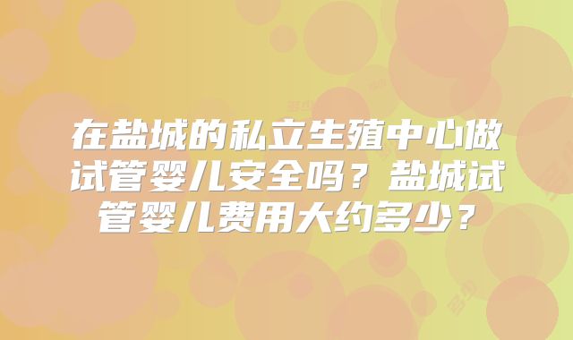 在盐城的私立生殖中心做试管婴儿安全吗?盐城试管婴儿费用大约多少?