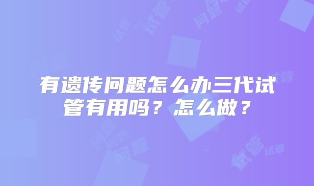 有遗传问题怎么办三代试管有用吗?怎么做?