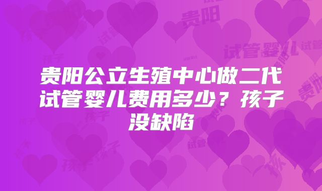 贵阳公立生殖中心做二代试管婴儿费用多少?孩子没缺陷