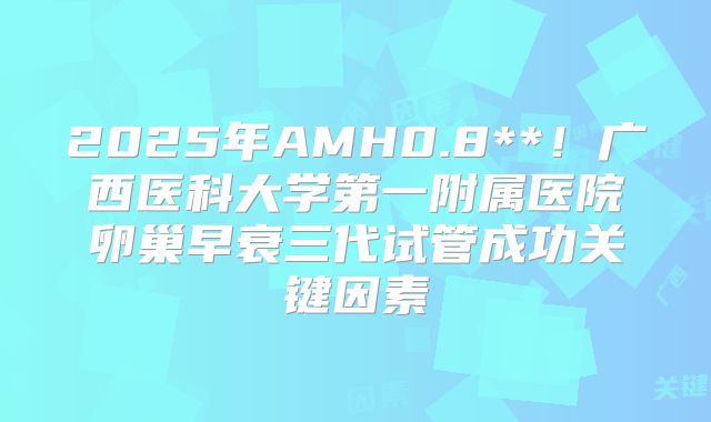 2025年AMH0.8**！广西医科大学第一附属医院卵巢早衰三代试管成功关键因素