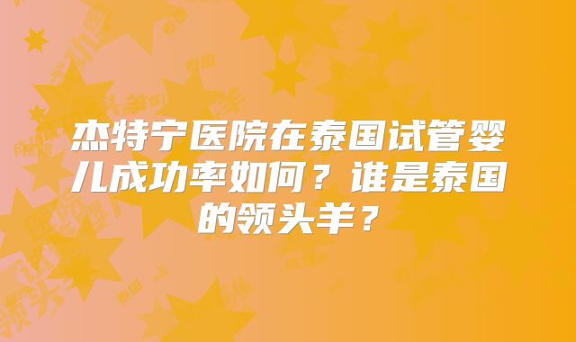 杰特宁医院在泰国试管婴儿成功率如何?谁是泰国的领头羊?