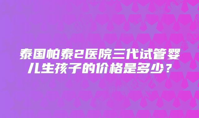 泰国帕泰2医院三代试管婴儿生孩子的价格是多少？