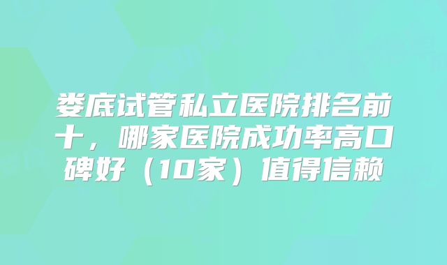 娄底试管私立医院排名前十,哪家医院成功率高口碑好(10家)值得信赖