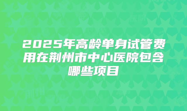 2025年高龄单身试管费用在荆州市中心医院包含哪些项目