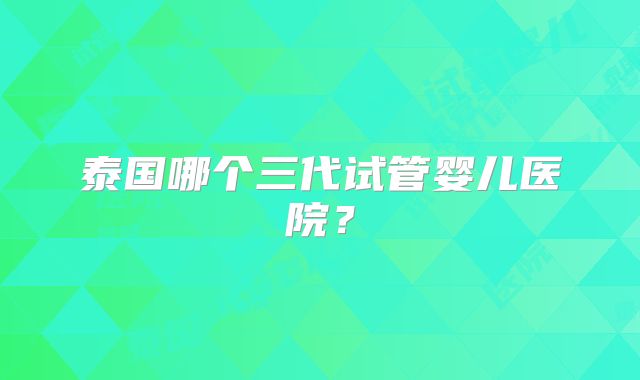 泰国哪个三代试管婴儿医院？