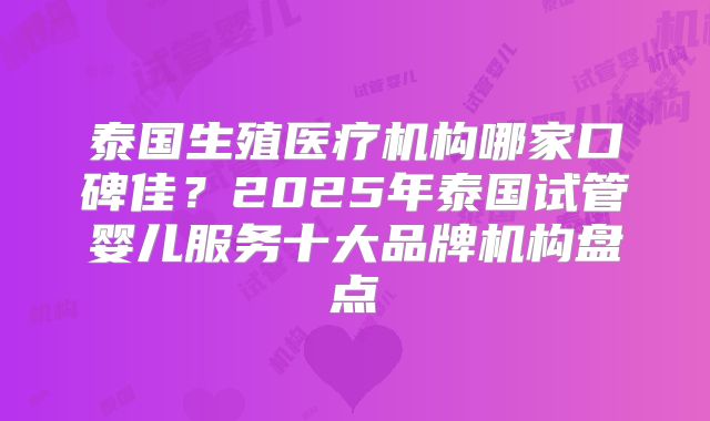 泰国生殖医疗机构哪家口碑佳?2025年泰国试管婴儿服务十大品牌机构盘点