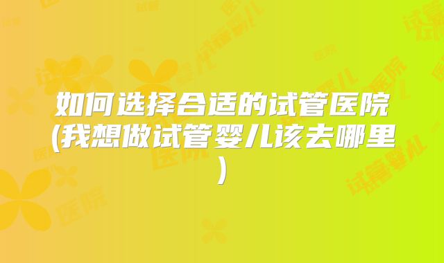如何选择合适的试管医院(我想做试管婴儿该去哪里)