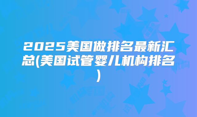 2025美国做排名最新汇总(美国试管婴儿机构排名)