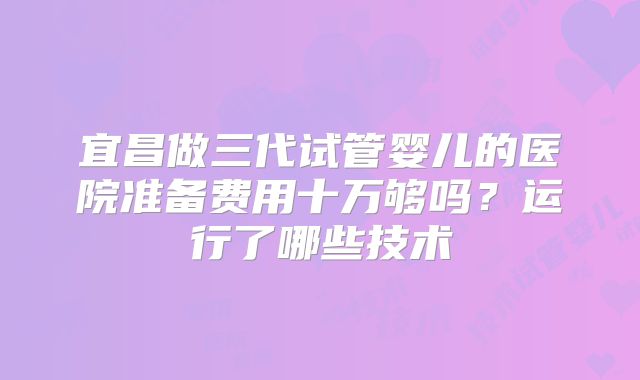 宜昌做三代试管婴儿的医院准备费用十万够吗？运行了哪些技术