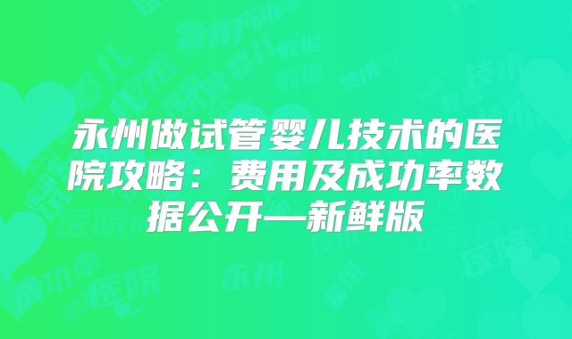 永州做试管婴儿技术的医院攻略：费用及成功率数据公开—新鲜版