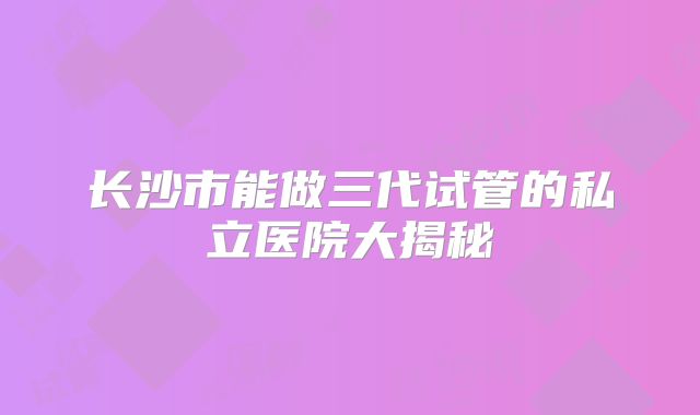 长沙市能做三代试管的私立医院大揭秘