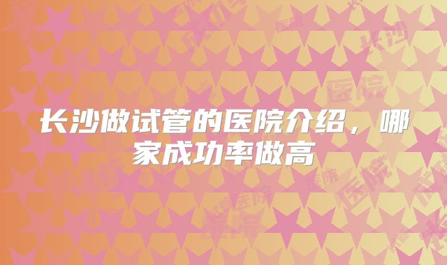 长沙做试管的医院介绍，哪家成功率做高