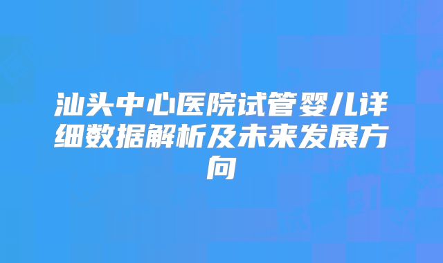 汕头中心医院试管婴儿详细数据解析及未来发展方向