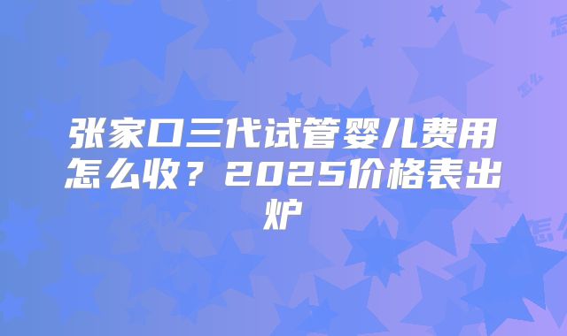 张家口三代试管婴儿费用怎么收？2025价格表出炉
