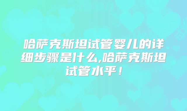 哈萨克斯坦试管婴儿的详细步骤是什么,哈萨克斯坦试管水平！