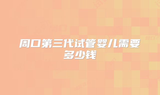周口第三代试管婴儿需要多少钱