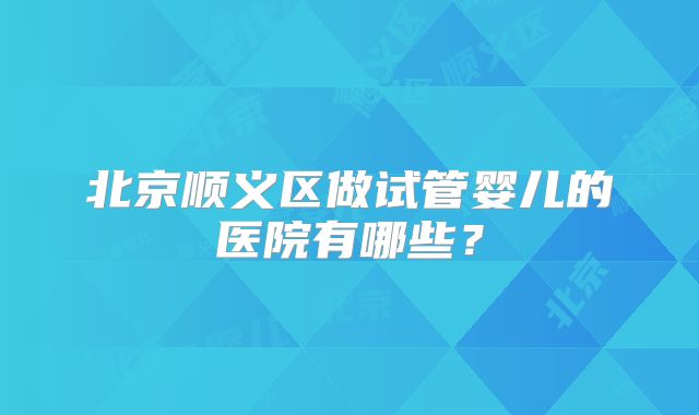 北京顺义区做试管婴儿的医院有哪些？