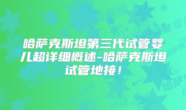 哈萨克斯坦第三代试管婴儿超详细概述-哈萨克斯坦试管地接！